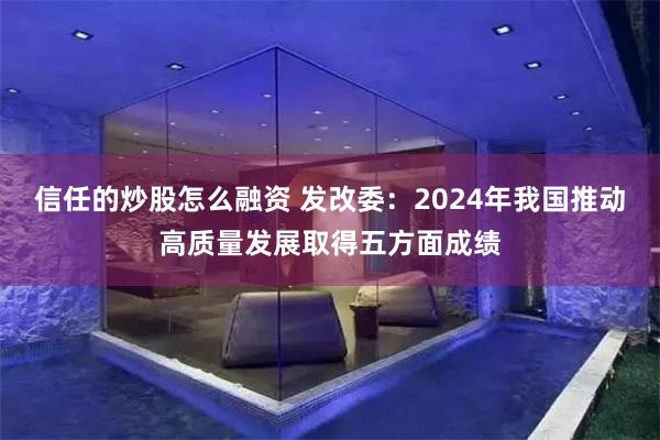 信任的炒股怎麼融資 發改委：2024年我國推動高質量發展取得五方麵成績