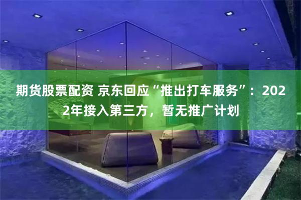期貨股票配資 京東回應“推出打車服務”：2022年接入第三方，暫無推廣計劃