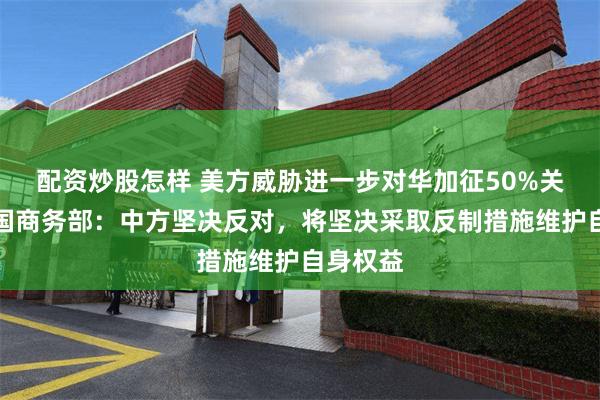 配資炒股怎樣 美方威脅進一步對華加征50%關稅，中國商務部：中方堅決反對，將堅決采取反製措施維護自身權益