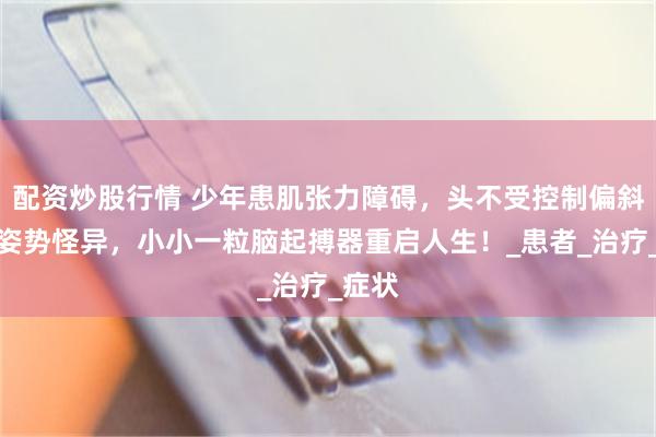 配資炒股行情 少年患肌張力障礙，頭不受控製偏斜後仰姿勢怪異，小小一粒腦起搏器重啟人生！_患者_治療_症狀