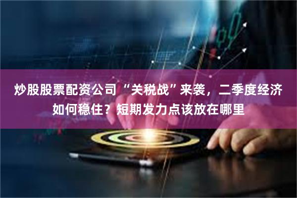 炒股股票配資公司 “關稅戰”來襲，二季度經濟如何穩住？短期發力點該放在哪裏