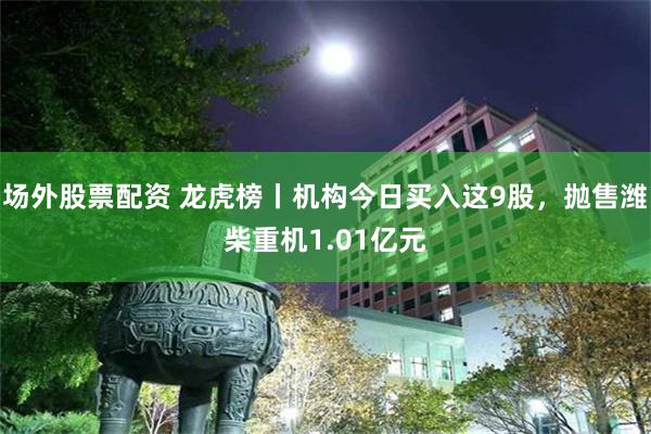 場外股票配資 龍虎榜丨機構今日買入這9股，拋售濰柴重機1.01億元