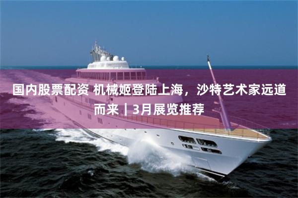國內股票配資 機械姬登陸上海，沙特藝術家遠道而來｜3月展覽推薦