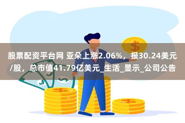 股票配資平台網 亞朵上漲2.06%，報30.24美元/股，總市值41.79億美元_生活_顯示_公司公告