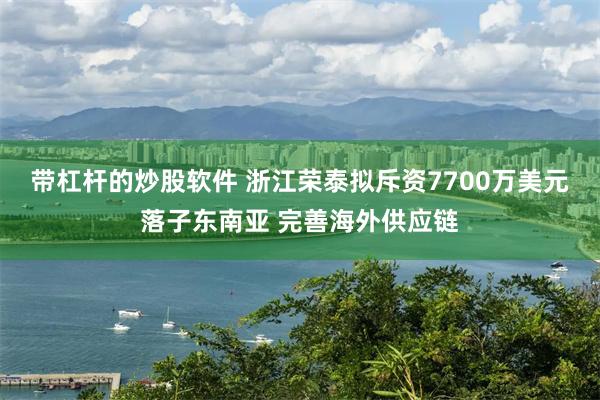 帶杠杆的炒股軟件 浙江榮泰擬斥資7700萬美元落子東南亞 完善海外供應鏈