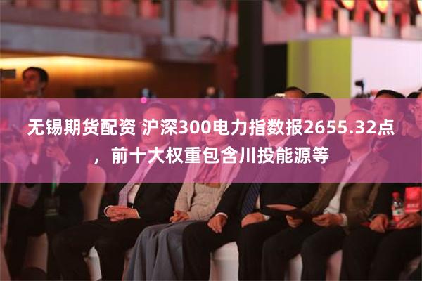 無錫期貨配資 滬深300電力指數報2655.32點，前十大權重包含川投能源等