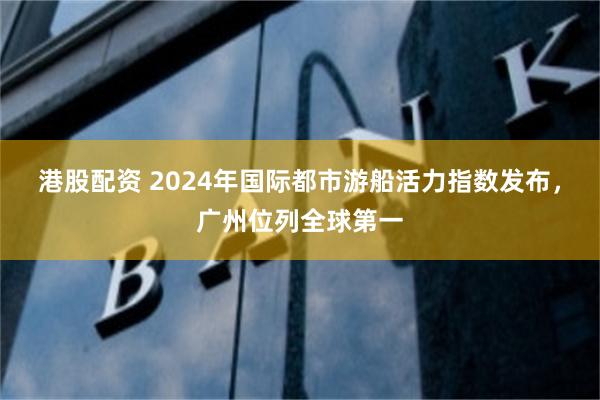 港股配資 2024年國際都市遊船活力指數發布，廣州位列全球第一