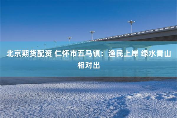 北京期貨配資 仁懷市五馬鎮：漁民上岸 綠水青山相對出
