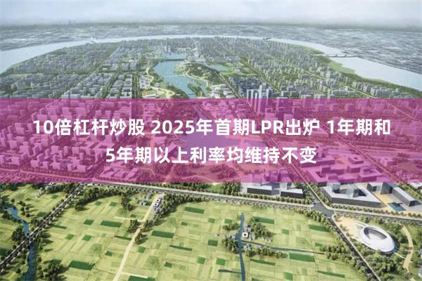 10倍杠杆炒股 2025年首期LPR出爐 1年期和5年期以上利率均維持不變