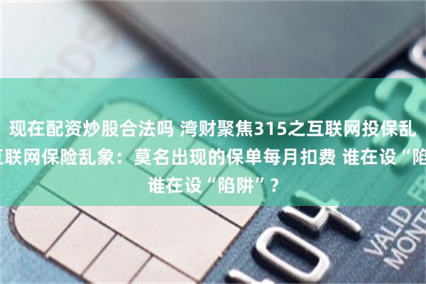 現在配資炒股合法嗎 灣財聚焦315之互聯網投保亂象 | 互聯網保險亂象：莫名出現的保單每月扣費 誰在設“陷阱”？