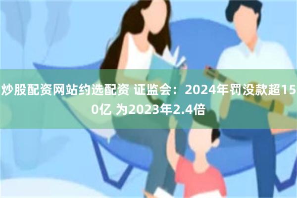炒股配資網站約選配資 證監會：2024年罰沒款超150億 為2023年2.4倍