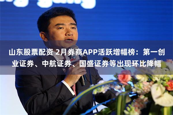 山東股票配資 2月券商APP活躍增幅榜：第一創業證券、中航證券、國盛證券等出現環比降幅