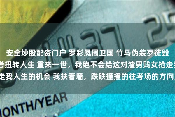 安全炒股配資門戶 羅彩鳳周衛國 竹馬偽裝歹徒毀我人生重回八零我靠高考扭轉人生 重來一世，我絕不會給這對渣男賤女搶走我人生的機會 我扶著牆，跌跌撞撞的往考場的方向走去_許書記_考卷_瞬間