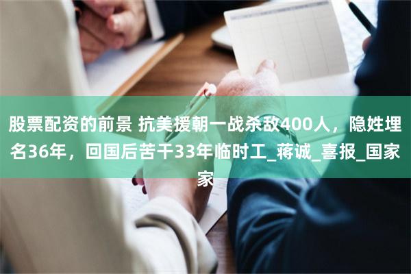 股票配資的前景 抗美援朝一戰殺敵400人，隱姓埋名36年，回國後苦幹33年臨時工_蔣誠_喜報_國家