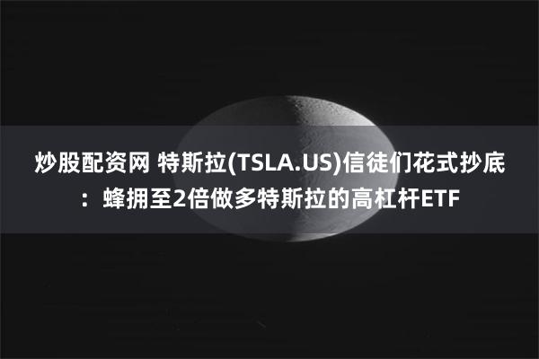 炒股配資網 特斯拉(TSLA.US)信徒們花式抄底：蜂擁至2倍做多特斯拉的高杠杆ETF