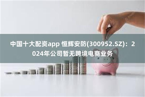 中國十大配資app 恒輝安防(300952.SZ)：2024年公司暫無跨境電商業務