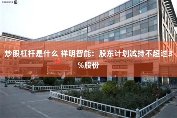 炒股杠杆是什麼 祥明智能：股東計劃減持不超過3%股份