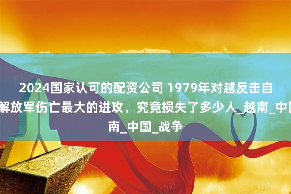 2024國家認可的配資公司 1979年對越反擊自衛戰，解放軍傷亡最大的進攻，究竟損失了多少人_越南_中國_戰爭