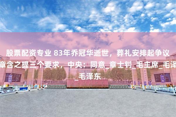 股票配資專業 83年喬冠華逝世，葬禮安排起爭議，章含之提三個要求，中央：同意_章士釗_毛主席_毛澤東