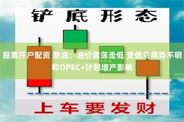 股票開戶配資 原油：油價震蕩走低 受俄烏局勢不明和OPEC+計劃增產影響