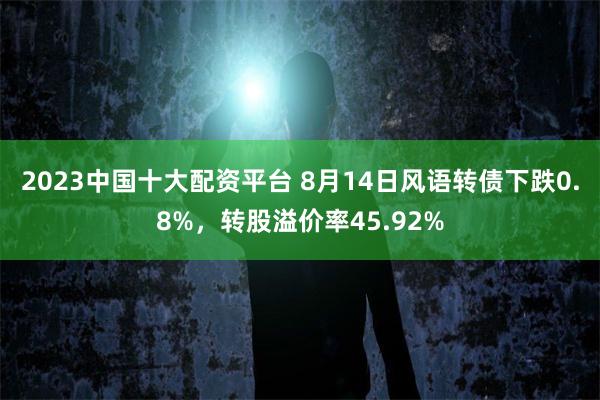 2023中國十大配資平台 8月14日風語轉債下跌0.8%，轉股溢價率45.92%
