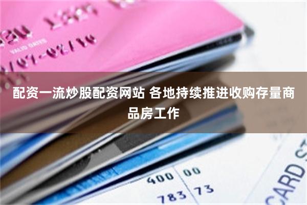 配資一流炒股配資網站 各地持續推進收購存量商品房工作